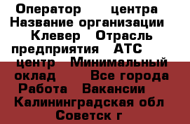 Оператор Call-центра › Название организации ­ Клевер › Отрасль предприятия ­ АТС, call-центр › Минимальный оклад ­ 1 - Все города Работа » Вакансии   . Калининградская обл.,Советск г.